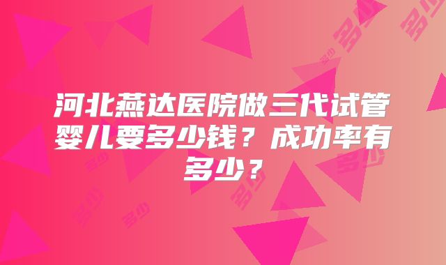 河北燕达医院做三代试管婴儿要多少钱？成功率有多少？