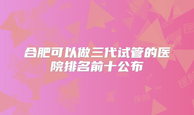 合肥可以做三代试管的医院排名前十公布