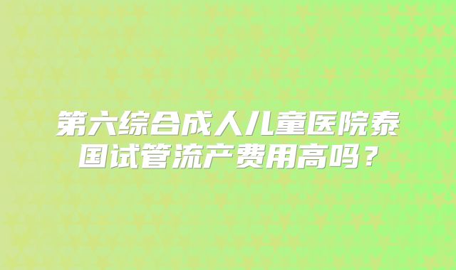 第六综合成人儿童医院泰国试管流产费用高吗?
