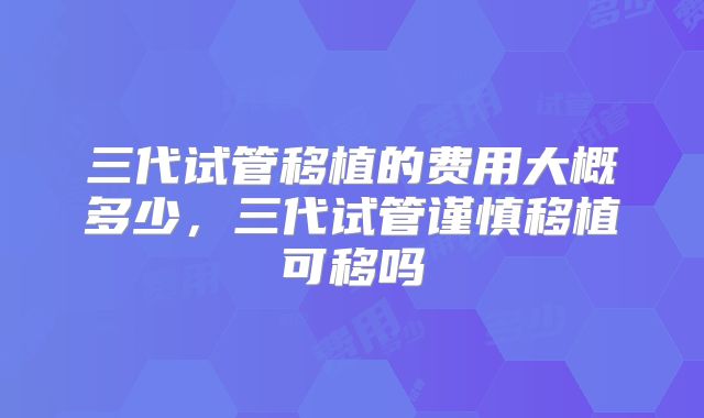 三代试管移植的费用大概多少,三代试管谨慎移植可移吗