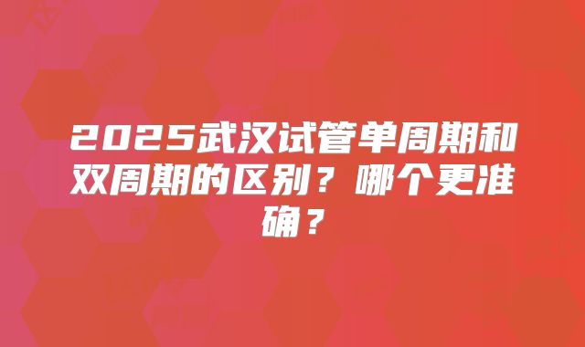 2025武汉试管单周期和双周期的区别？哪个更准确？