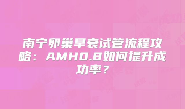南宁卵巢早衰试管流程攻略：AMH0.8如何提升成功率？