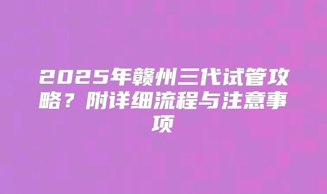 2025年赣州三代试管攻略?附详细流程与注意事项