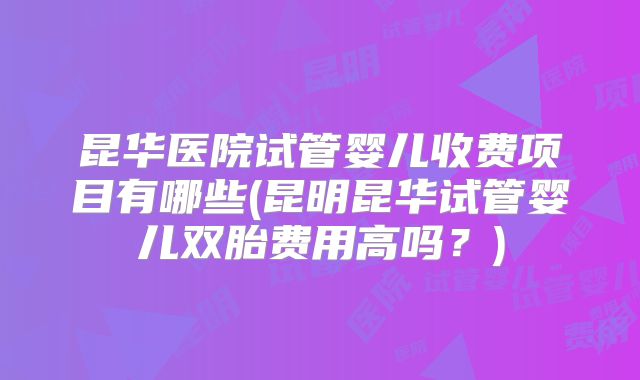 昆华医院试管婴儿收费项目有哪些(昆明昆华试管婴儿双胎费用高吗？)