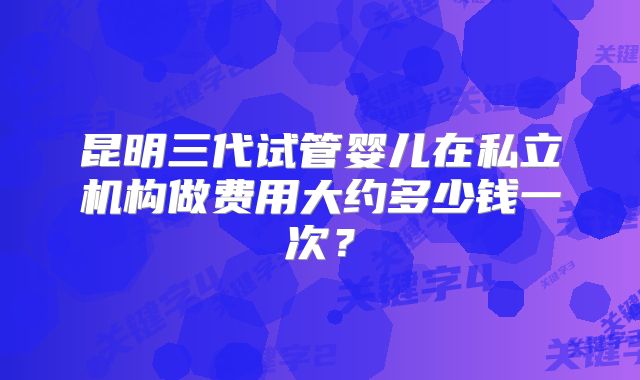 昆明三代试管婴儿在私立机构做费用大约多少钱一次?