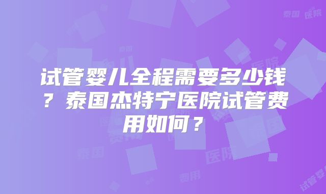 试管婴儿全程需要多少钱？泰国杰特宁医院试管费用如何？