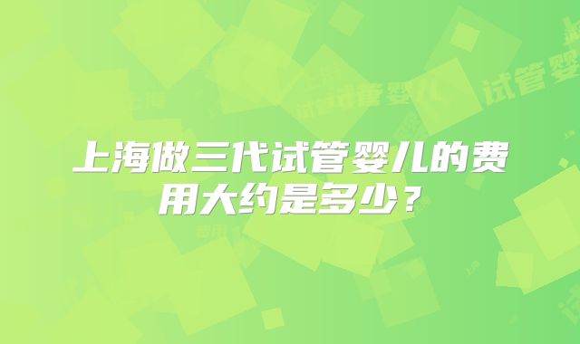 上海做三代试管婴儿的费用大约是多少？