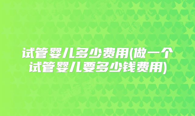 试管婴儿多少费用(做一个试管婴儿要多少钱费用)