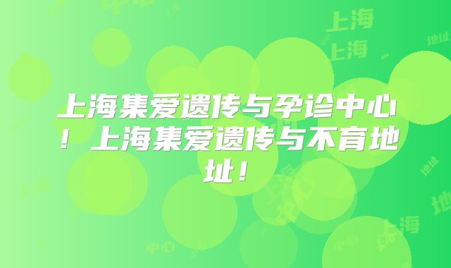 上海集爱遗传与孕诊中心!上海集爱遗传与不育地址!