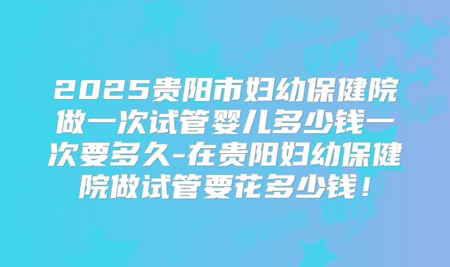 2025贵阳市妇幼保健院做一次试管婴儿多少钱一次要多久-在贵阳妇幼保健院做试管要花多少钱!