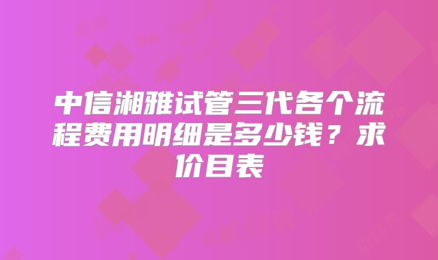 中信湘雅试管三代各个流程费用明细是多少钱?求价目表