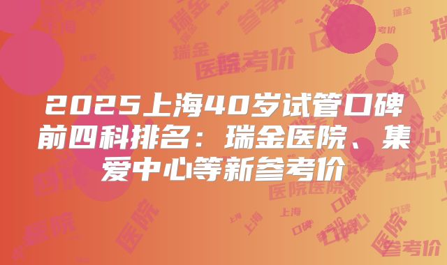 2025上海40岁试管口碑前四科排名：瑞金医院、集爱中心等新参考价