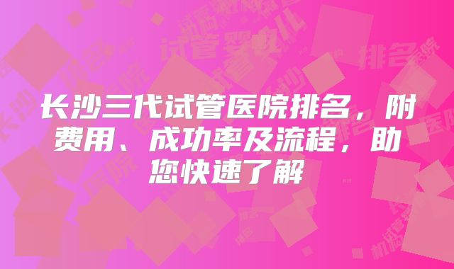 长沙三代试管医院排名,附费用、成功率及流程,助您快速了解