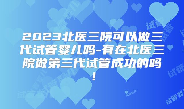 2023北医三院可以做三代试管婴儿吗-有在北医三院做第三代试管成功的吗！