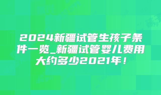 2024新疆试管生孩子条件一览_新疆试管婴儿费用大约多少2021年！