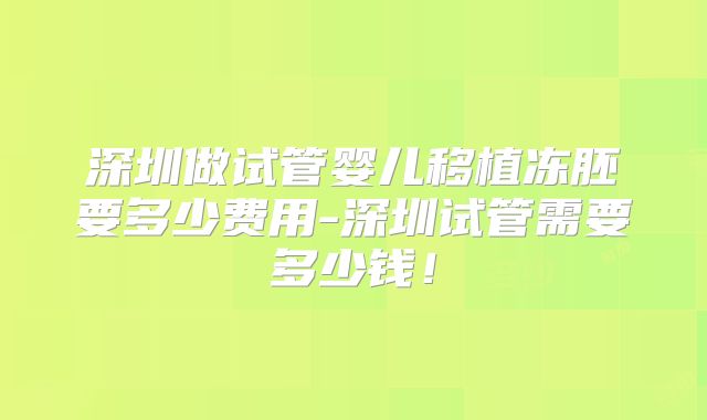 深圳做试管婴儿移植冻胚要多少费用-深圳试管需要多少钱!