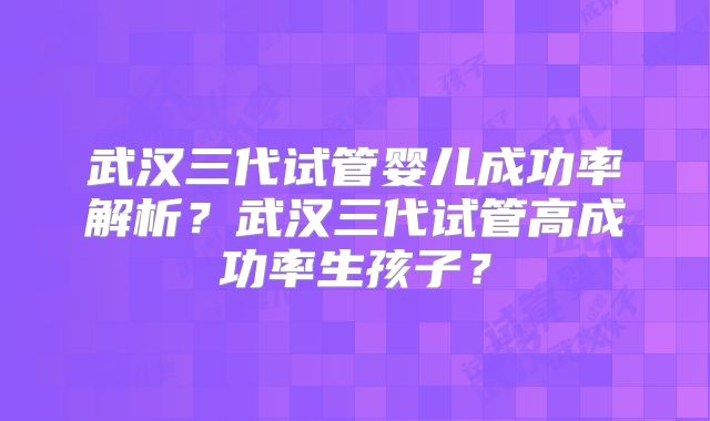 武汉三代试管婴儿成功率解析？武汉三代试管高成功率生孩子？