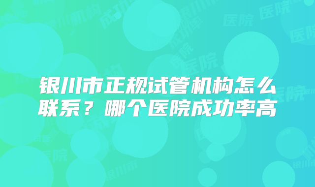 银川市正规试管机构怎么联系？哪个医院成功率高