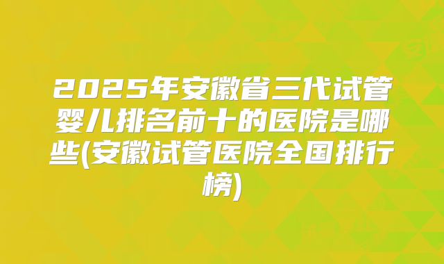 2025年安徽省三代试管婴儿排名前十的医院是哪些(安徽试管医院全国排行榜)
