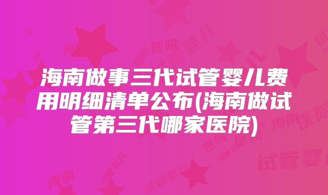海南做事三代试管婴儿费用明细清单公布(海南做试管第三代哪家医院)