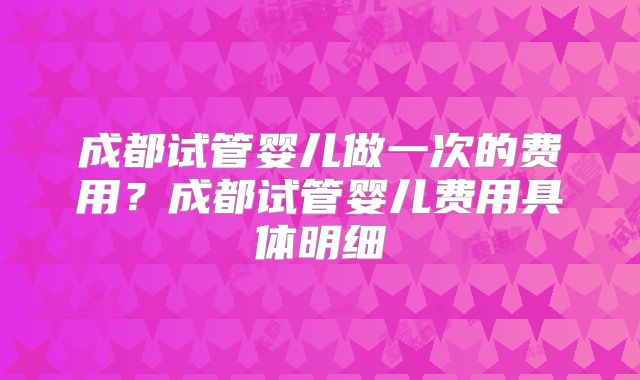 成都试管婴儿做一次的费用?成都试管婴儿费用具体明细