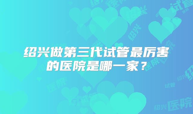 绍兴做第三代试管最厉害的医院是哪一家？
