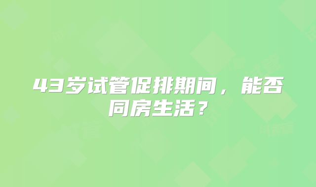 43岁试管促排期间，能否同房生活？