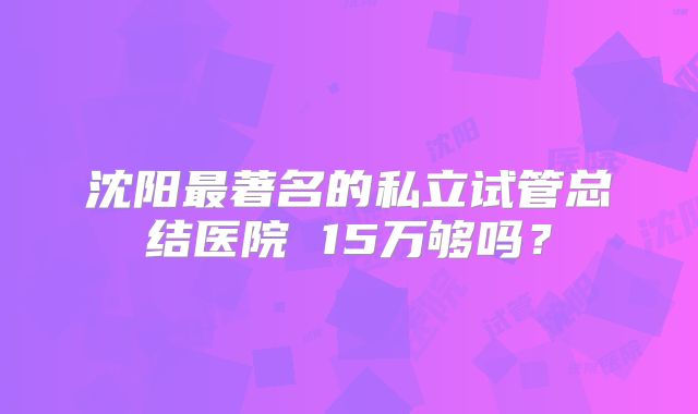 沈阳最著名的私立试管总结医院 15万够吗?