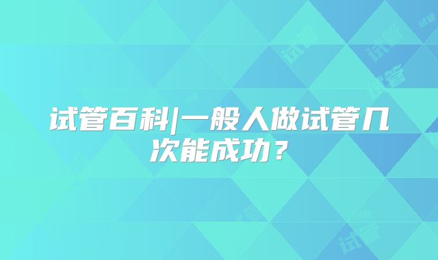 试管百科|一般人做试管几次能成功？