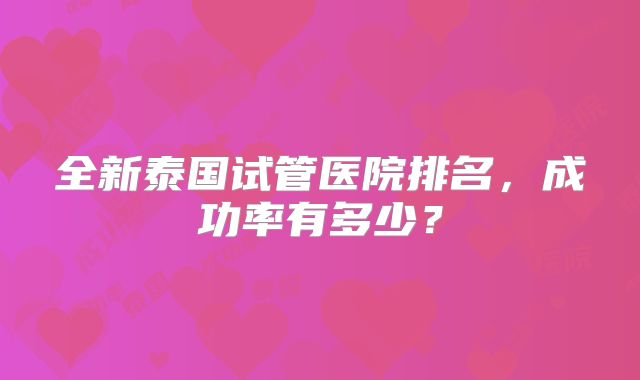 全新泰国试管医院排名，成功率有多少？