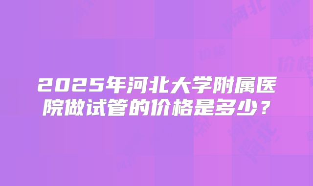 2025年河北大学附属医院做试管的价格是多少？