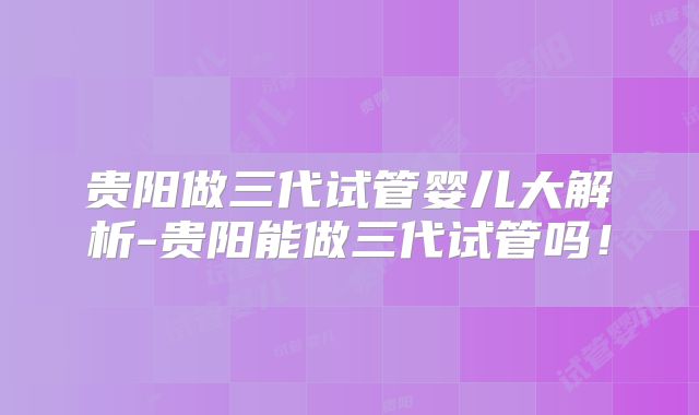 贵阳做三代试管婴儿大解析-贵阳能做三代试管吗!
