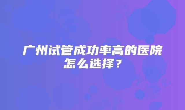 广州试管成功率高的医院怎么选择？