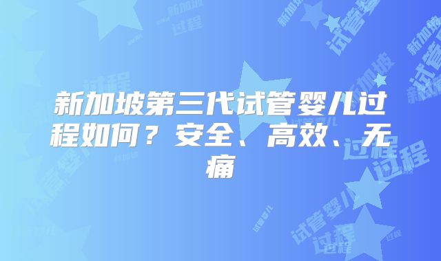 新加坡第三代试管婴儿过程如何？安全、高效、无痛