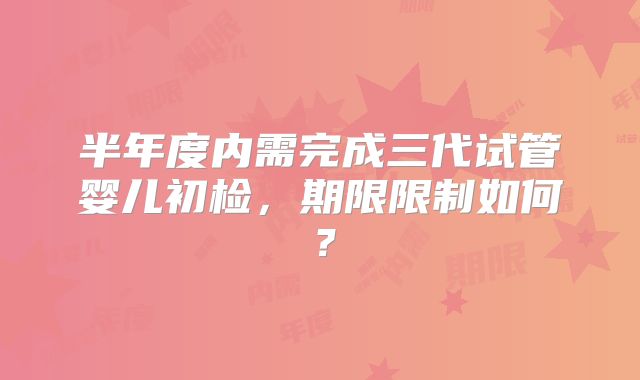 半年度内需完成三代试管婴儿初检,期限限制如何?