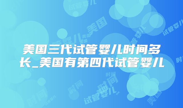 美国三代试管婴儿时间多长_美国有第四代试管婴儿