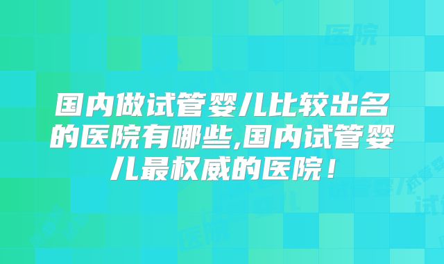 国内做试管婴儿比较出名的医院有哪些,国内试管婴儿最权威的医院！