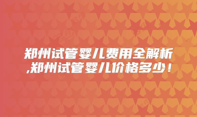 郑州试管婴儿费用全解析,郑州试管婴儿价格多少！