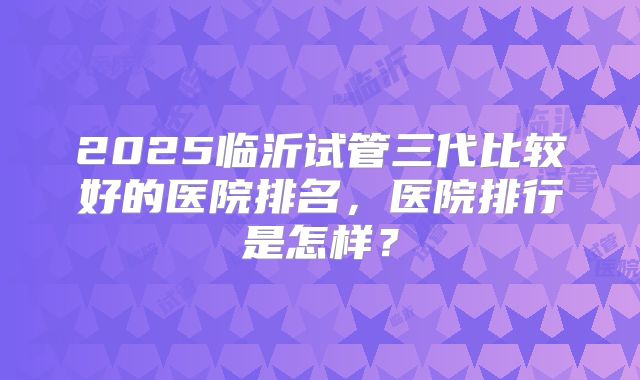 2025临沂试管三代比较好的医院排名，医院排行是怎样？