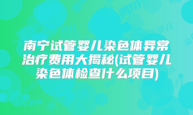 南宁试管婴儿染色体异常治疗费用大揭秘(试管婴儿染色体检查什么项目)