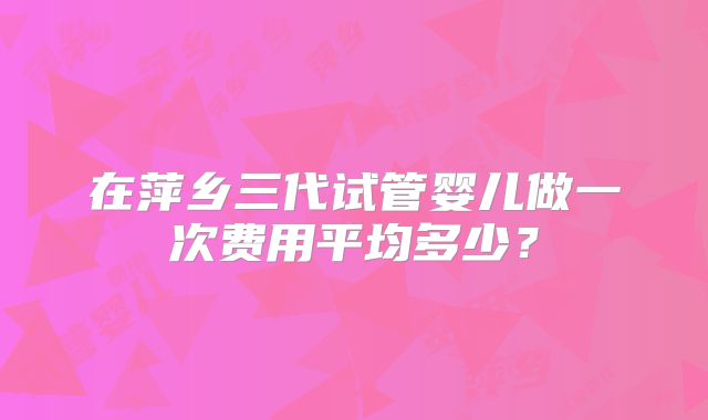 在萍乡三代试管婴儿做一次费用平均多少?