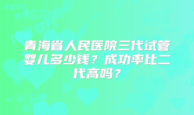 青海省人民医院三代试管婴儿多少钱？成功率比二代高吗？