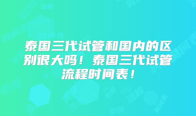 泰国三代试管和国内的区别很大吗!泰国三代试管流程时间表!