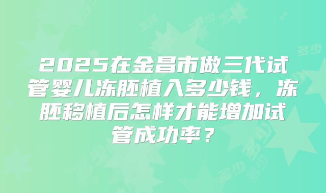 2025在金昌市做三代试管婴儿冻胚植入多少钱，冻胚移植后怎样才能增加试管成功率？