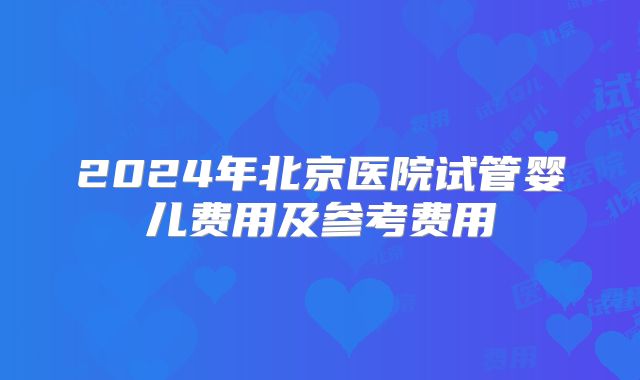 2024年北京医院试管婴儿费用及参考费用