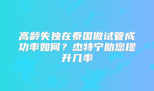 高龄失独在泰国做试管成功率如何？杰特宁助您提升几率