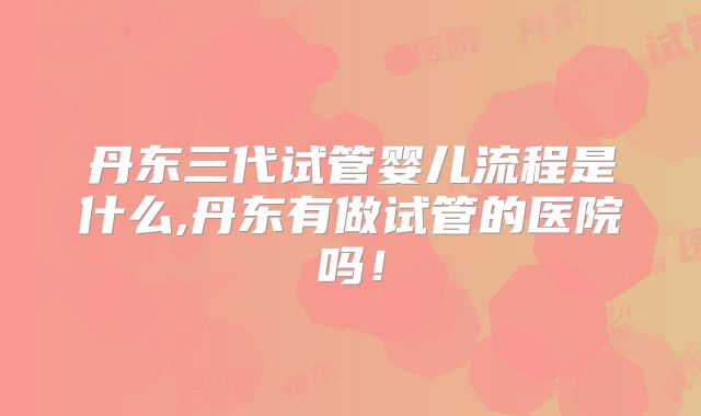 丹东三代试管婴儿流程是什么,丹东有做试管的医院吗！