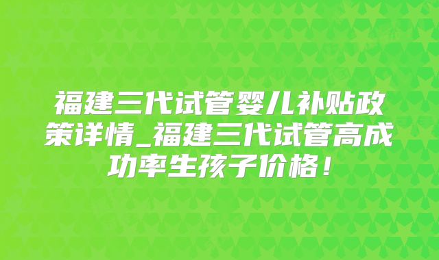 福建三代试管婴儿补贴政策详情_福建三代试管高成功率生孩子价格!