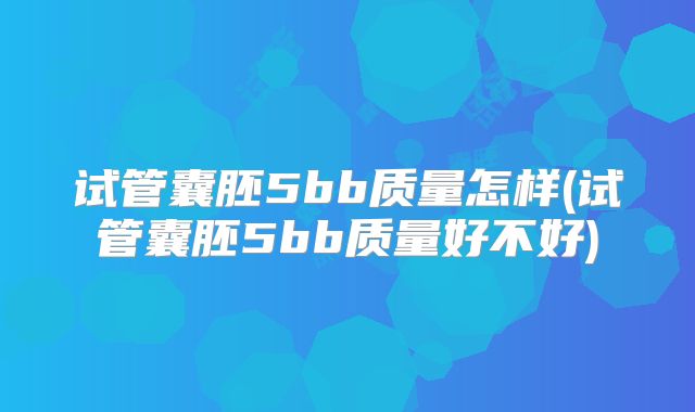 试管囊胚5bb质量怎样(试管囊胚5bb质量好不好)