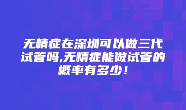 无精症在深圳可以做三代试管吗,无精症能做试管的概率有多少！
